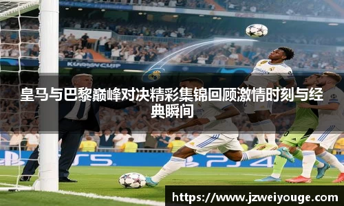皇马与巴黎巅峰对决精彩集锦回顾激情时刻与经典瞬间